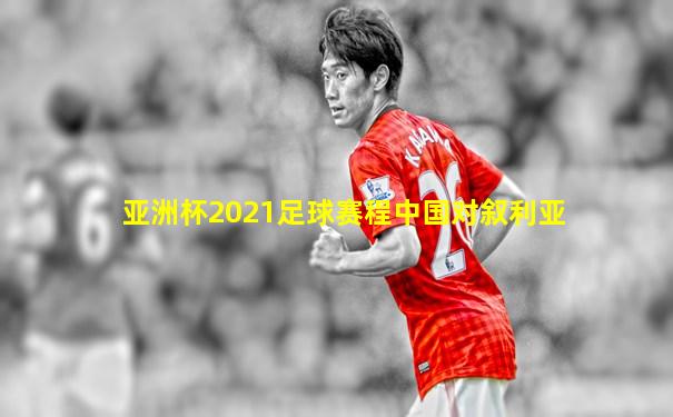 亚洲杯2021足球赛程中国对叙利亚